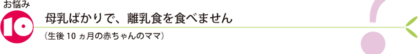 お悩み10.母乳ばかりで、離乳食を食べません（生後10ヵ月の赤ちゃんのママ）