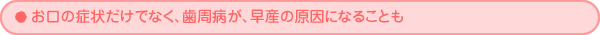 お口の症状だけでなく、歯周病が、早産の原因になることも