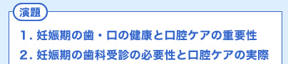 演題　１. 妊娠期の歯・口の健康と口腔ケアの重要性　２. 妊娠期の歯科受診の必要性と口腔ケアの実際