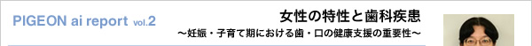 PIGEON ai report vol.2 女性の特性と歯科疾患 ～妊娠・子育て期における歯・口の健康支援の重要性～