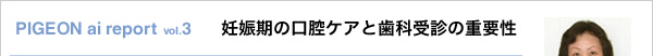 PIGEON ai report vol.3 妊娠期の口腔ケアと歯科受診の重要性