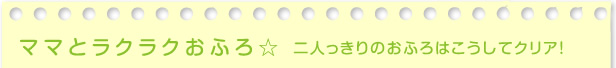 ママとラクラクおふろ　二人っきりのおふろはこうしてクリア！