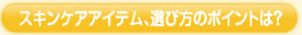 スキンケアアイテム、選び方のポイントは？
